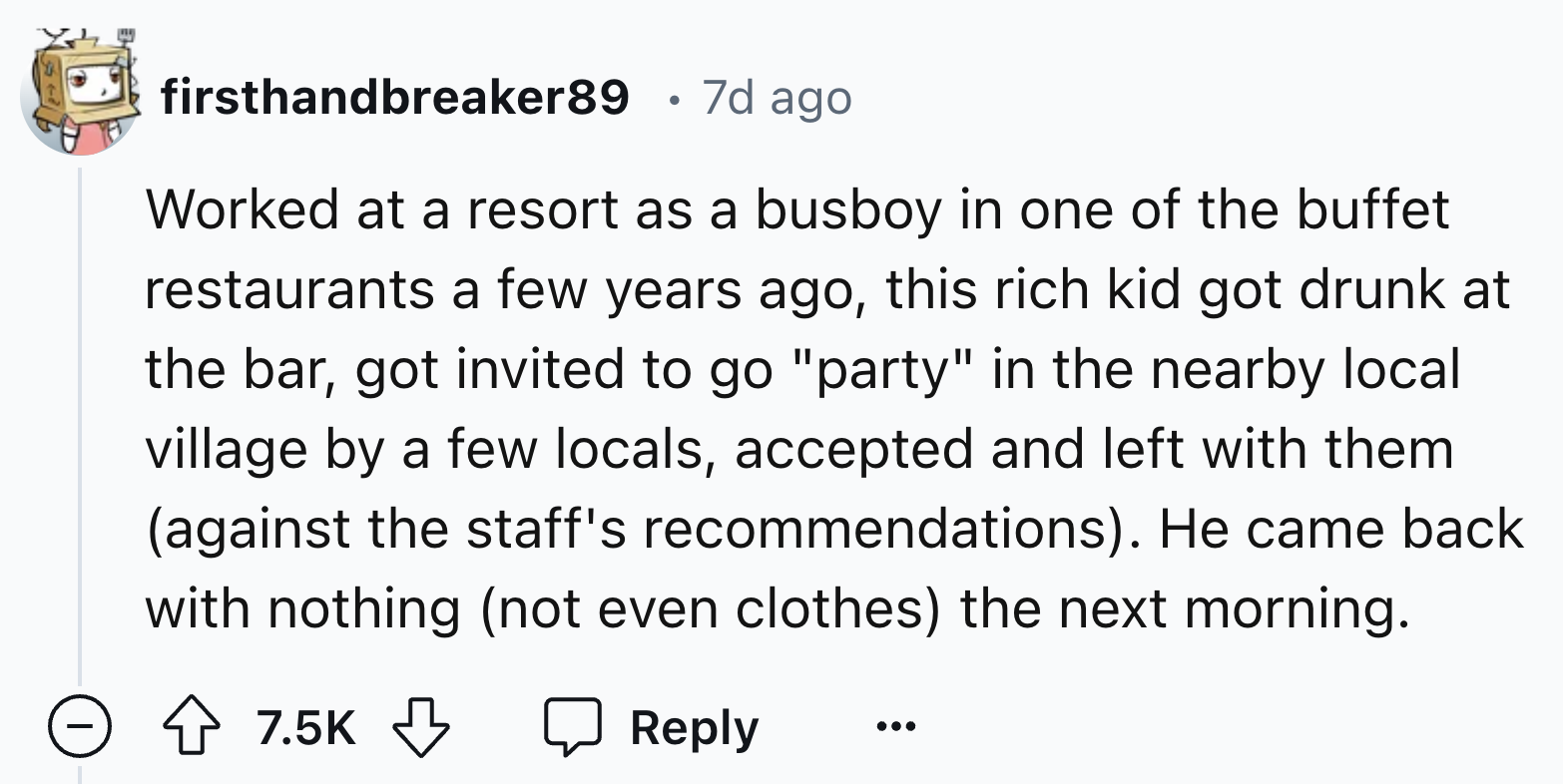 number - firsthandbreaker89 . 7d ago Worked at a resort as a busboy in one of the buffet restaurants a few years ago, this rich kid got drunk at the bar, got invited to go "party" in the nearby local village by a few locals, accepted and left with them ag